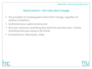 Good content – the rules don’t change The principles of creating good content don’t change, regardless of medium or platform Understand your audience/consumer Give your consumer something they want the way they want—ideally something they pass along to 10 friends Entertainment, information, utility  