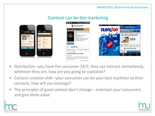 Content can be the marketing Distribution –you have the consumer 24/7, they can interact immediately, wherever they are, how are you going to capitalize? Content creation shift –your consumer can be your best marketer to their contacts, how will you leverage? The principles of good content don’t change – entertain your consumers and give them value 