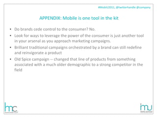 APPENDIX: Mobile is one tool in the kit Do brands cede control to the consumer? No. Look for ways to leverage the power of the consumer is just another tool in your arsenal as you approach marketing campaigns.  Brilliant traditional campaigns orchestrated by a brand can still redefine and reinvigorate a product Old Spice campaign -- changed that line of products from something associated with a much older demographic to a strong competitor in the field 