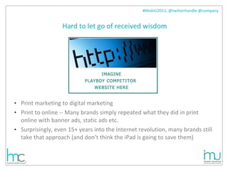 Hard to let go of received wisdom Print marketing to digital marketing Print to online -- Many brands simply repeated what they did in print online with banner ads, static ads etc.  Surprisingly, even 15+ years into the Internet revolution, many brands still take that approach (and don’t think the iPad is going to save them) 