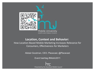Location, Context and Behavior:
How Location-Based Mobile Marketing Increases Relevance for
           Consumers, Effectiveness for Marketers

         Alistair Goodman, CEO, Placecast, @Placecast

                  Event hashtag #MobiU2011



                  Presented by the Heartland Mobile Council
 