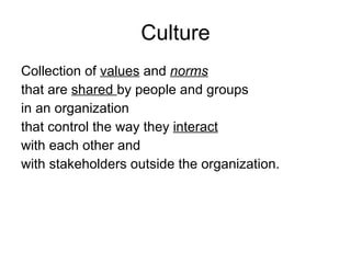 Culture Collection of  values   and  norms   that are  shared  by people and groups  in an organization  that control the way they  interact   with each other and with stakeholders outside the organization.  