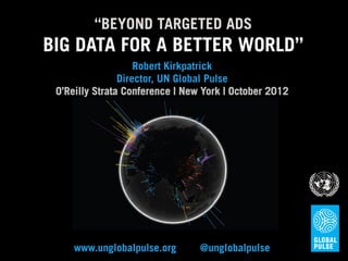 “BEYOND TARGETED ADS
BIG DATA FOR A BETTER WORLD”
                    Robert Kirkpatrick
                Director, UN Global Pulse
 O’Reilly Strata Conference | New York | October 2012




     www.unglobalpulse.org       @unglobalpulse
 