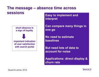 Absence time – search experience 
search session metrics absence time 
1. No click means a bad user experience 
2. Clicking between 3-5 results leads to same user experience 
3. Clicking on more than 5 results reflects poorer user experience; users 
cannot find what they are looking for 
4. Clicking lower in the ranking (2nd, 3rd) suggests more careful choice from 
the user (compared to 1st) 
5. Clicking at bottom is a sign of low quality overall ranking 
6. Users finding their answers quickly (click sooner) return sooner to the 
search application 
7. Returning to the same search result page is a worse user experience than 
reformulating the query 
 