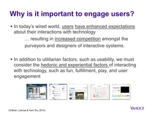 Why is it important to engage users? 
§ In today’s wired world, users have enhanced expectations 
about their interactions with technology 
… resulting in increased competition amongst the 
purveyors and designers of interactive systems. 
§ In addition to utilitarian factors, such as usability, we must 
consider the hedonic and experiential factors of interacting 
with technology, such as fun, fulfillment, play, and user 
engagement. 
(O’Brien, Lalmas & Yom-Tov, 2014) 
 