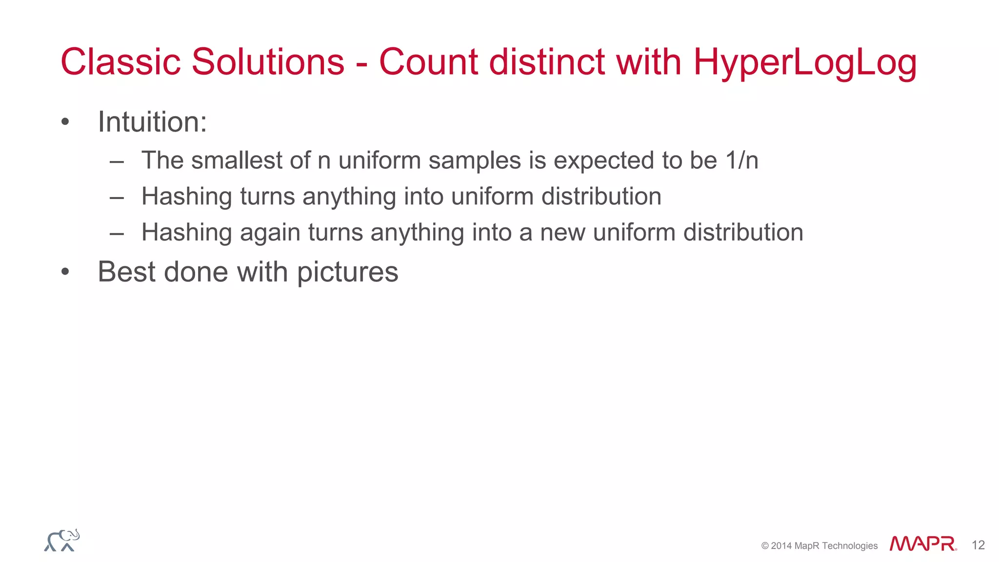 Classic Solutions - Count distinct with HyperLogLog 
© 2014 MapR Technologies 12 
• Intuition: 
– The smallest of n uniform samples is expected to be 1/n 
– Hashing turns anything into uniform distribution 
– Hashing again turns anything into a new uniform distribution 
• Best done with pictures 
 