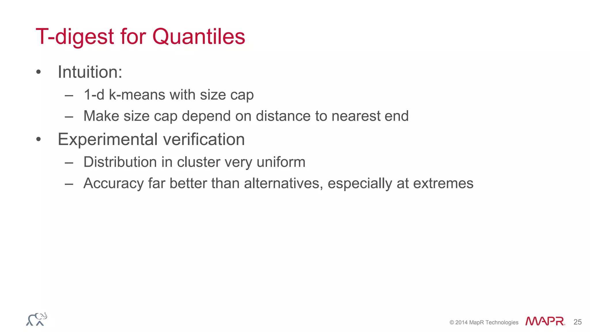 © 2014 MapR Technologies 25 
T-digest for Quantiles 
• Intuition: 
– 1-d k-means with size cap 
– Make size cap depend on distance to nearest end 
• Experimental verification 
– Distribution in cluster very uniform 
– Accuracy far better than alternatives, especially at extremes 
