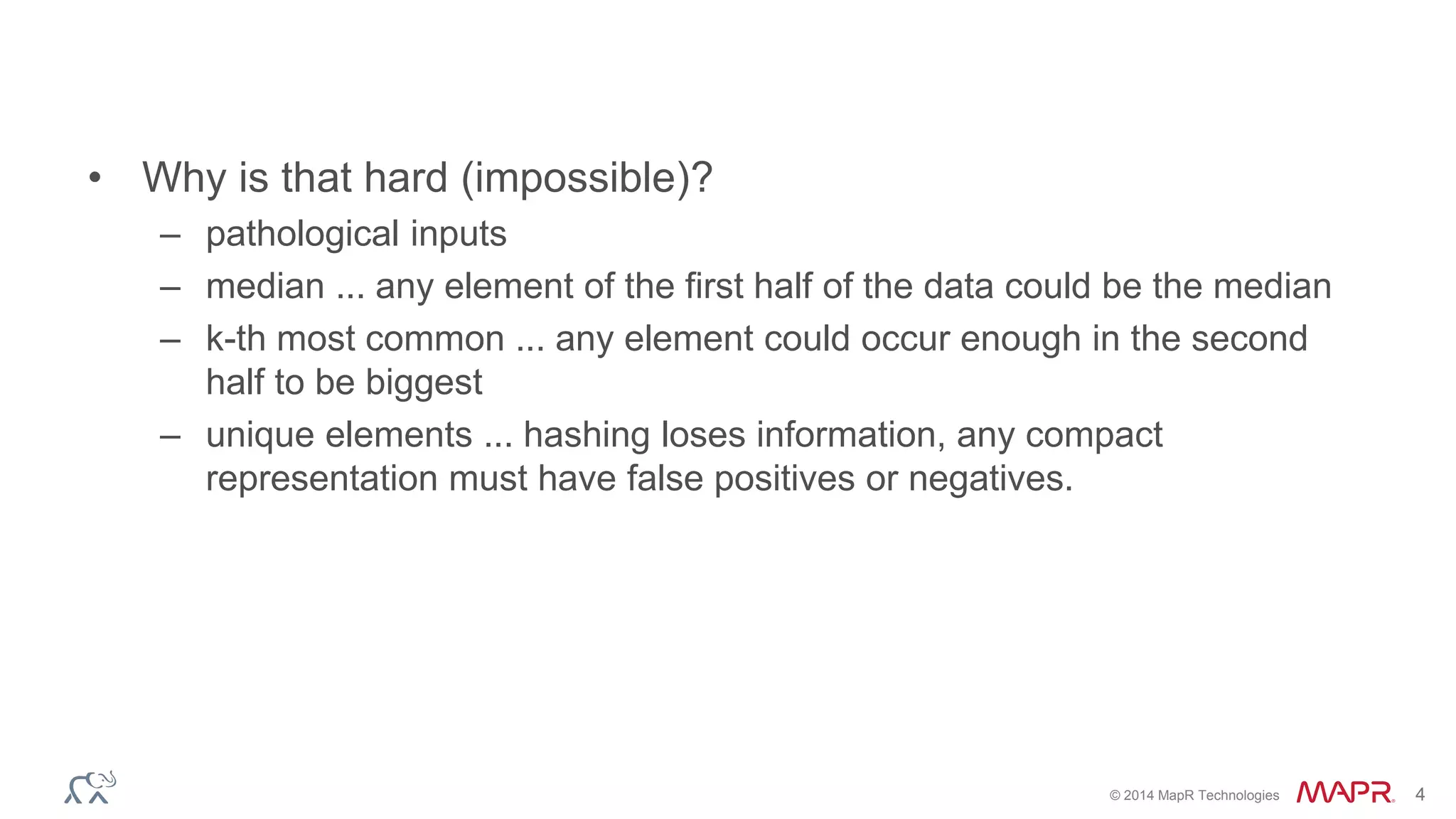 © 2014 MapR Technologies 4 
• Why is that hard (impossible)? 
– pathological inputs 
– median ... any element of the first half of the data could be the median 
– k-th most common ... any element could occur enough in the second 
half to be biggest 
– unique elements ... hashing loses information, any compact 
representation must have false positives or negatives. 
 