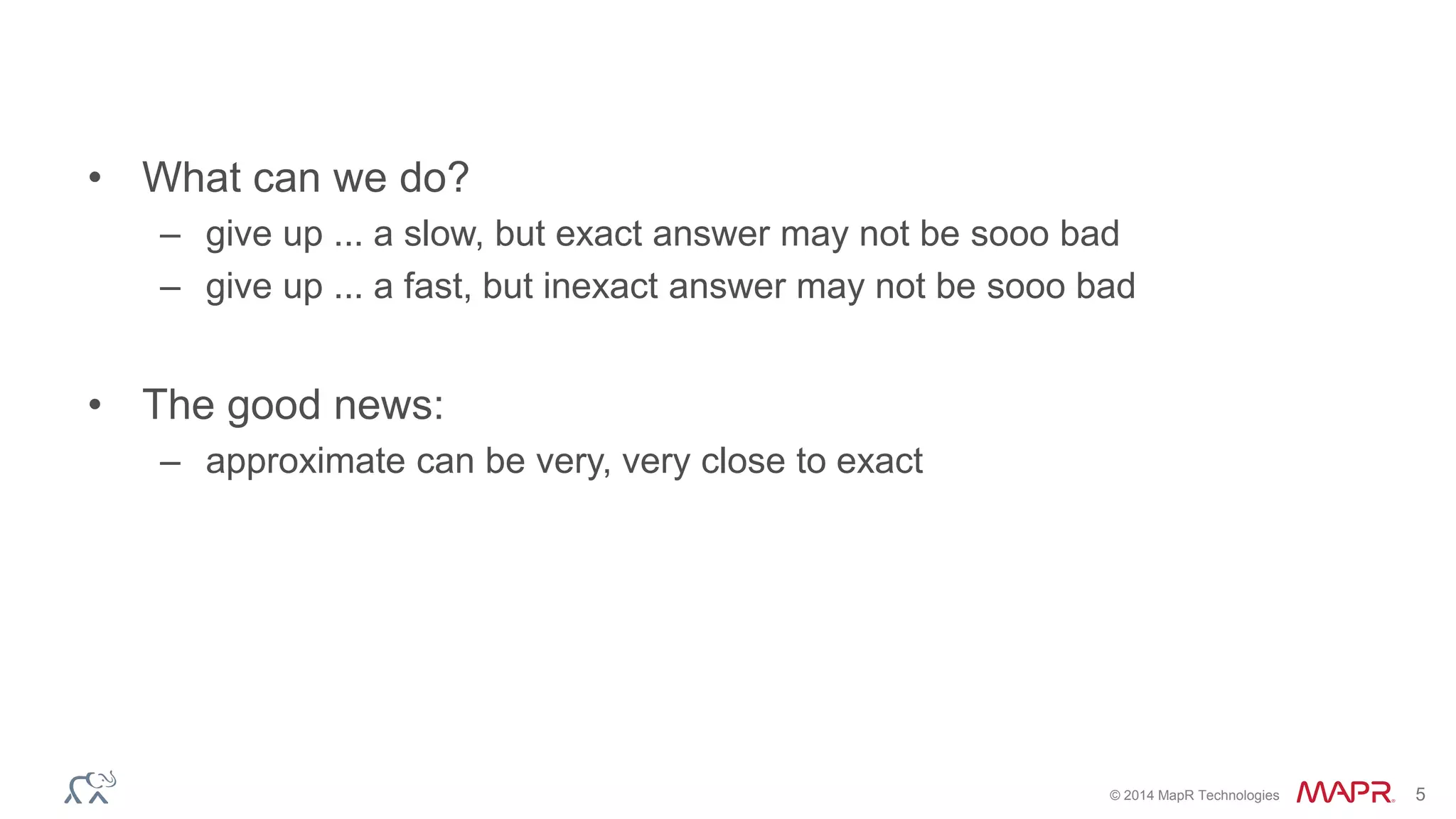 © 2014 MapR Technologies 5 
• What can we do? 
– give up ... a slow, but exact answer may not be sooo bad 
– give up ... a fast, but inexact answer may not be sooo bad 
• The good news: 
– approximate can be very, very close to exact 
 