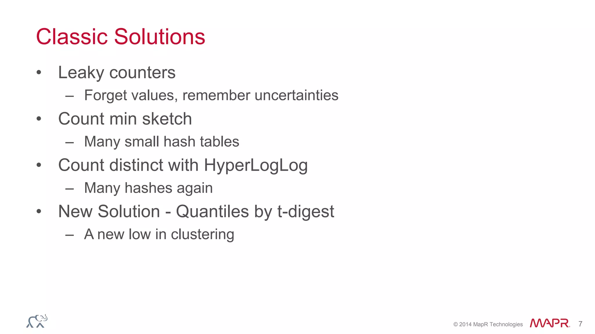 © 2014 MapR Technologies 7 
Classic Solutions 
• Leaky counters 
– Forget values, remember uncertainties 
• Count min sketch 
– Many small hash tables 
• Count distinct with HyperLogLog 
– Many hashes again 
• New Solution - Quantiles by t-digest 
– A new low in clustering 
 
