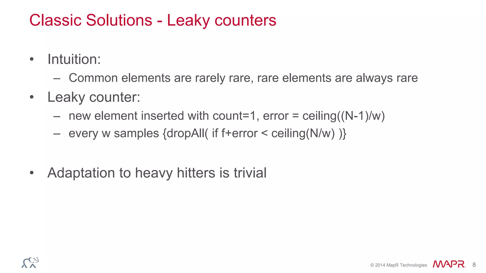 © 2014 MapR Technologies 8 
Classic Solutions - Leaky counters 
• Intuition: 
– Common elements are rarely rare, rare elements are always rare 
• Leaky counter: 
– new element inserted with count=1, error = ceiling((N-1)/w) 
– every w samples {dropAll( if f+error < ceiling(N/w) )} 
• Adaptation to heavy hitters is trivial 
 