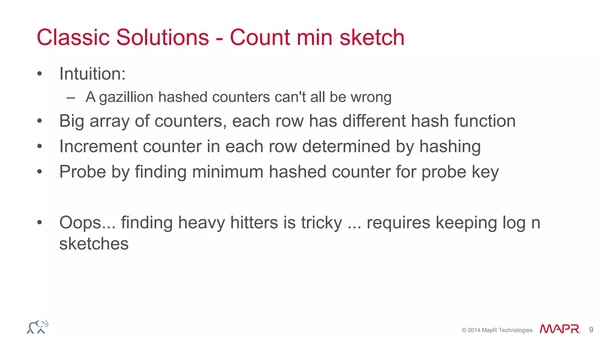 © 2014 MapR Technologies 9 
Classic Solutions - Count min sketch 
• Intuition: 
– A gazillion hashed counters can't all be wrong 
• Big array of counters, each row has different hash function 
• Increment counter in each row determined by hashing 
• Probe by finding minimum hashed counter for probe key 
• Oops... finding heavy hitters is tricky ... requires keeping log n 
sketches 
 