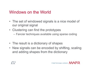 © MapR Technologies, confidential
®
© MapR Technologies, confidential
Windows on the World
•  The set of windowed signals is a nice model of
our original signal
•  Clustering can find the prototypes
–  Fancier techniques available using sparse coding
•  The result is a dictionary of shapes
•  New signals can be encoded by shifting, scaling
and adding shapes from the dictionary
 