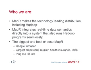 © MapR Technologies, confidential
®
© MapR Technologies, confidential
Who we are
•  MapR makes the technology leading distribution
including Hadoop
•  MapR integrates real-time data semantics
directly into a system that also runs Hadoop
programs seamlessly
•  The biggest and best choose MapR
–  Google, Amazon
–  Largest credit card, retailer, health insurance, telco
–  Ping me for info
 