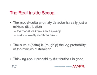 © MapR Technologies, confidential
®
© MapR Technologies, confidential
The Real Inside Scoop
•  The model-delta anomaly detector is really just a
mixture distribution
–  the model we know about already
–  and a normally distributed error
•  The output (delta) is (roughly) the log probability
of the mixture distribution
•  Thinking about probability distributions is good
 