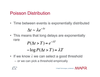 © MapR Technologies, confidential
®
© MapR Technologies, confidential
Poisson Distribution
•  Time between events is exponentially distributed
•  This means that long delays are exponentially
rare
•  If we know λ we can select a good threshold
–  or we can pick a threshold empirically
Δt ~ λe−λt
P(Δt > T) = e−λT
−logP(Δt > T) = λT
 