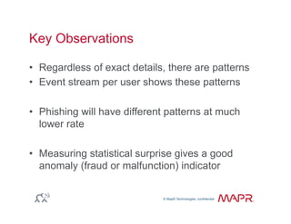 © MapR Technologies, confidential
®
© MapR Technologies, confidential
Key Observations
•  Regardless of exact details, there are patterns
•  Event stream per user shows these patterns
•  Phishing will have different patterns at much
lower rate
•  Measuring statistical surprise gives a good
anomaly (fraud or malfunction) indicator
 