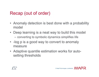 © MapR Technologies, confidential
®
© MapR Technologies, confidential
Recap (out of order)
•  Anomaly detection is best done with a probability
model
•  Deep learning is a neat way to build this model
–  converting to symbolic dynamics simplifies life
•  -log p is a good way to convert to anomaly
measure
•  Adaptive quantile estimation works for auto-
setting thresholds
 