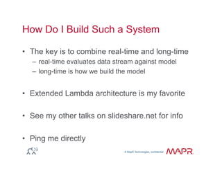 © MapR Technologies, confidential
®
© MapR Technologies, confidential
How Do I Build Such a System
•  The key is to combine real-time and long-time
–  real-time evaluates data stream against model
–  long-time is how we build the model
•  Extended Lambda architecture is my favorite
•  See my other talks on slideshare.net for info
•  Ping me directly
 