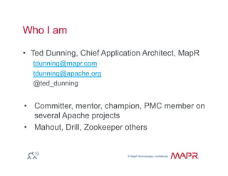 © MapR Technologies, confidential
®
© MapR Technologies, confidential
Who I am
•  Ted Dunning, Chief Application Architect, MapR
tdunning@mapr.com
tdunning@apache.org
@ted_dunning
•  Committer, mentor, champion, PMC member on
several Apache projects
•  Mahout, Drill, Zookeeper others
 