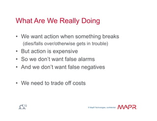 © MapR Technologies, confidential
®
© MapR Technologies, confidential
What Are We Really Doing
•  We want action when something breaks
(dies/falls over/otherwise gets in trouble)
•  But action is expensive
•  So we don’t want false alarms
•  And we don’t want false negatives
•  We need to trade off costs
 