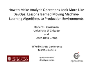 How	
  to	
  Make	
  Analy.c	
  Opera.ons	
  Look	
  More	
  Like	
  
DevOps:	
  Lessons	
  learned	
  Moving	
  Machine-­‐
Learning	
  Algorithms	
  to	
  Produc.on	
  Environments	
  
Robert	
  L.	
  Grossman	
  
University	
  of	
  Chicago	
  
and	
  
Open	
  Data	
  Group	
  
O’Reilly	
  Strata	
  Conference	
  
March	
  30,	
  2016	
  
rgrossman.com	
  
@bobgrossman	
  
 