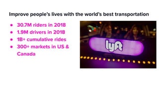 Improve people’s lives with the world’s best transportation
● 30.7M riders in 2018
● 1.9M drivers in 2018
● 1B+ cumulative rides
● 300+ markets in US &
Canada
 