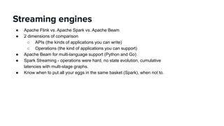 ● Apache Flink vs. Apache Spark vs. Apache Beam
● 2 dimensions of comparison
○ APIs (the kinds of applications you can write)
○ Operations (the kind of applications you can support)
● Apache Beam for multi-language support (Python and Go)
● Spark Streaming - operations were hard, no state evolution, cumulative
latencies with multi-stage graphs.
● Know when to put all your eggs in the same basket (Spark), when not to.
Streaming engines
 