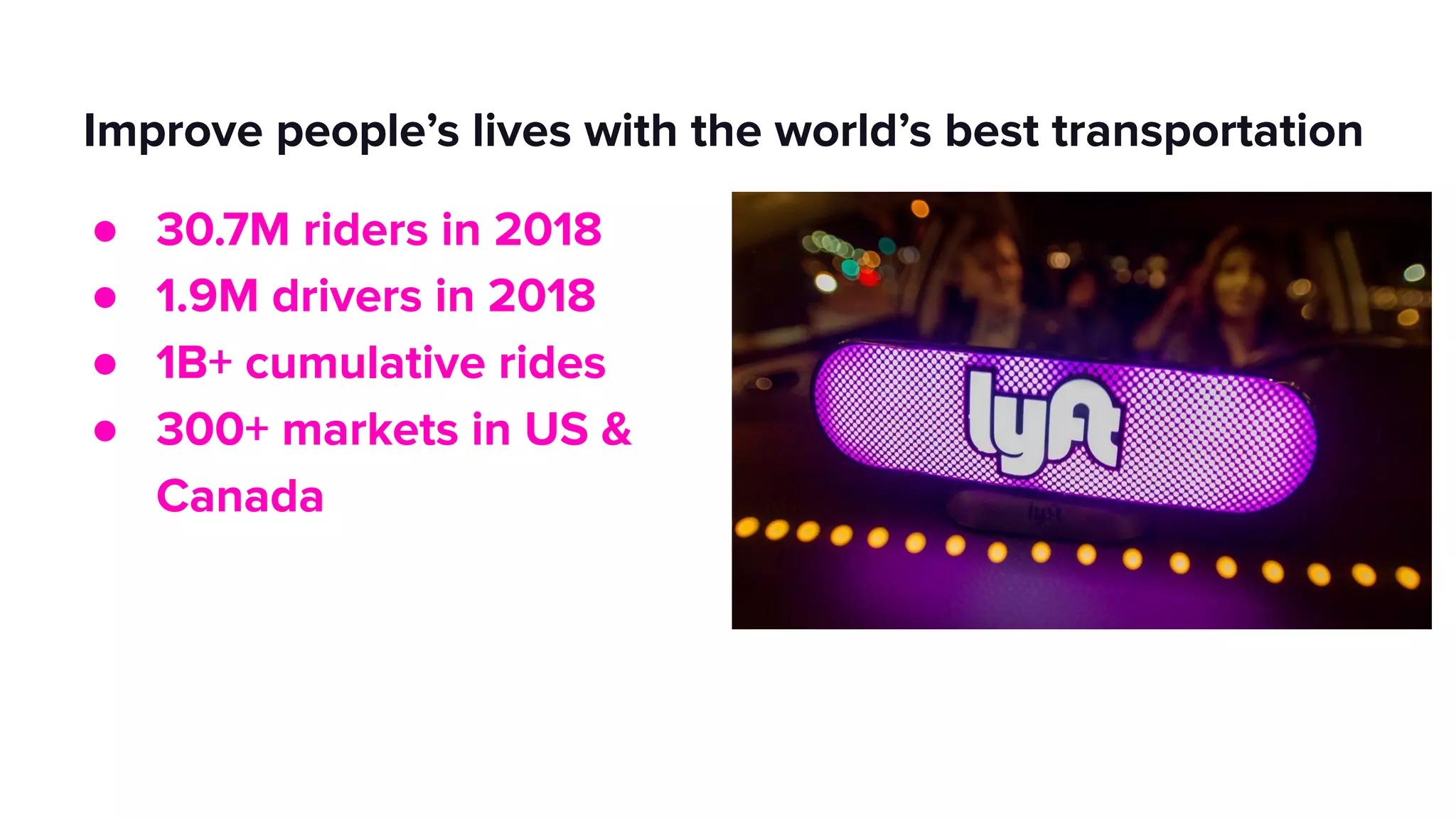 Improve people’s lives with the world’s best transportation
● 30.7M riders in 2018
● 1.9M drivers in 2018
● 1B+ cumulative rides
● 300+ markets in US &
Canada
 