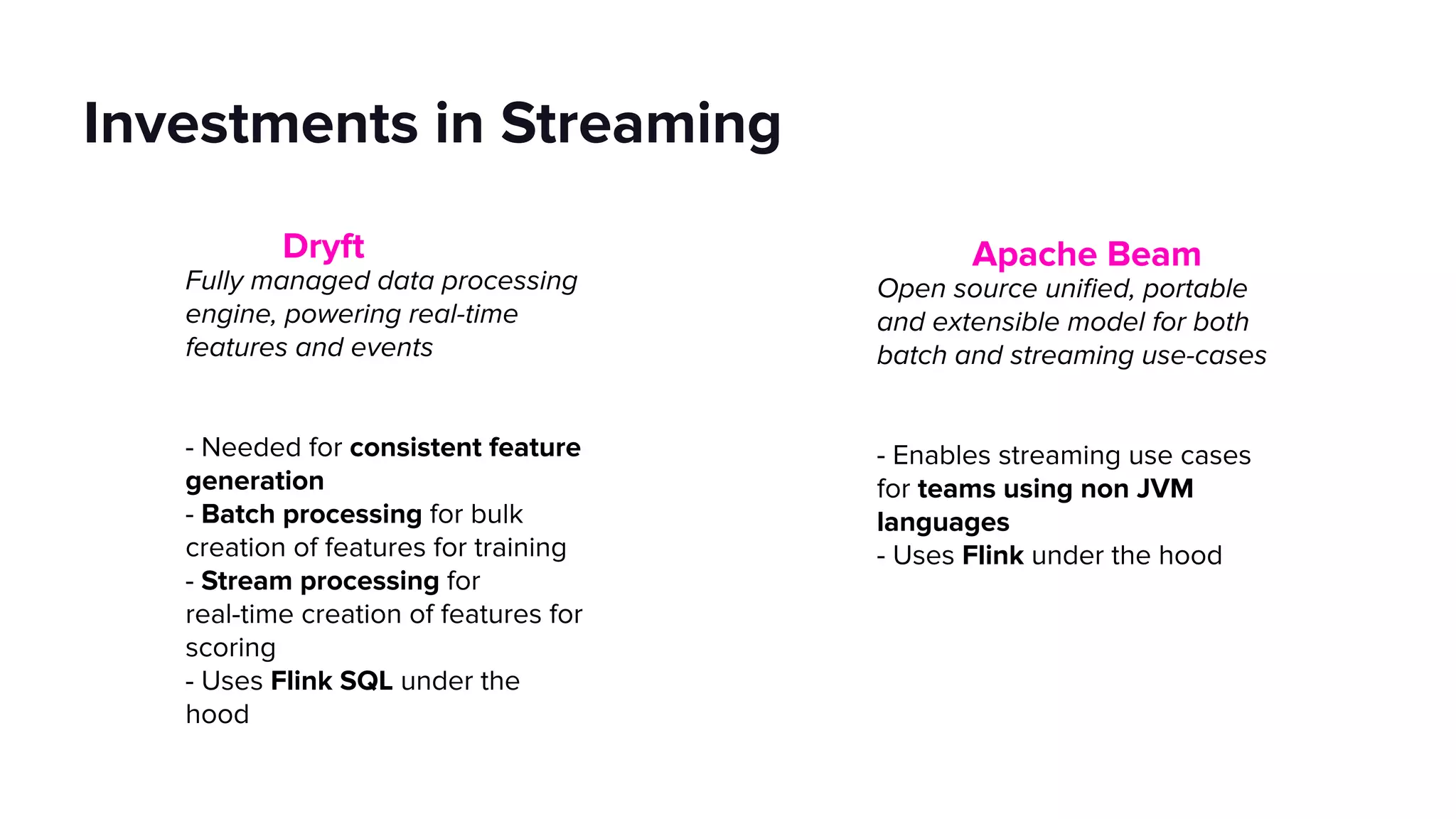 Investments in Streaming
Dryft
Fully managed data processing
engine, powering real-time
features and events
- Needed for consistent feature
generation
- Batch processing for bulk
creation of features for training
- Stream processing for
real-time creation of features for
scoring
- Uses Flink SQL under the
hood
Apache Beam
Open source uniﬁed, portable
and extensible model for both
batch and streaming use-cases
- Enables streaming use cases
for teams using non JVM
languages
- Uses Flink under the hood
 