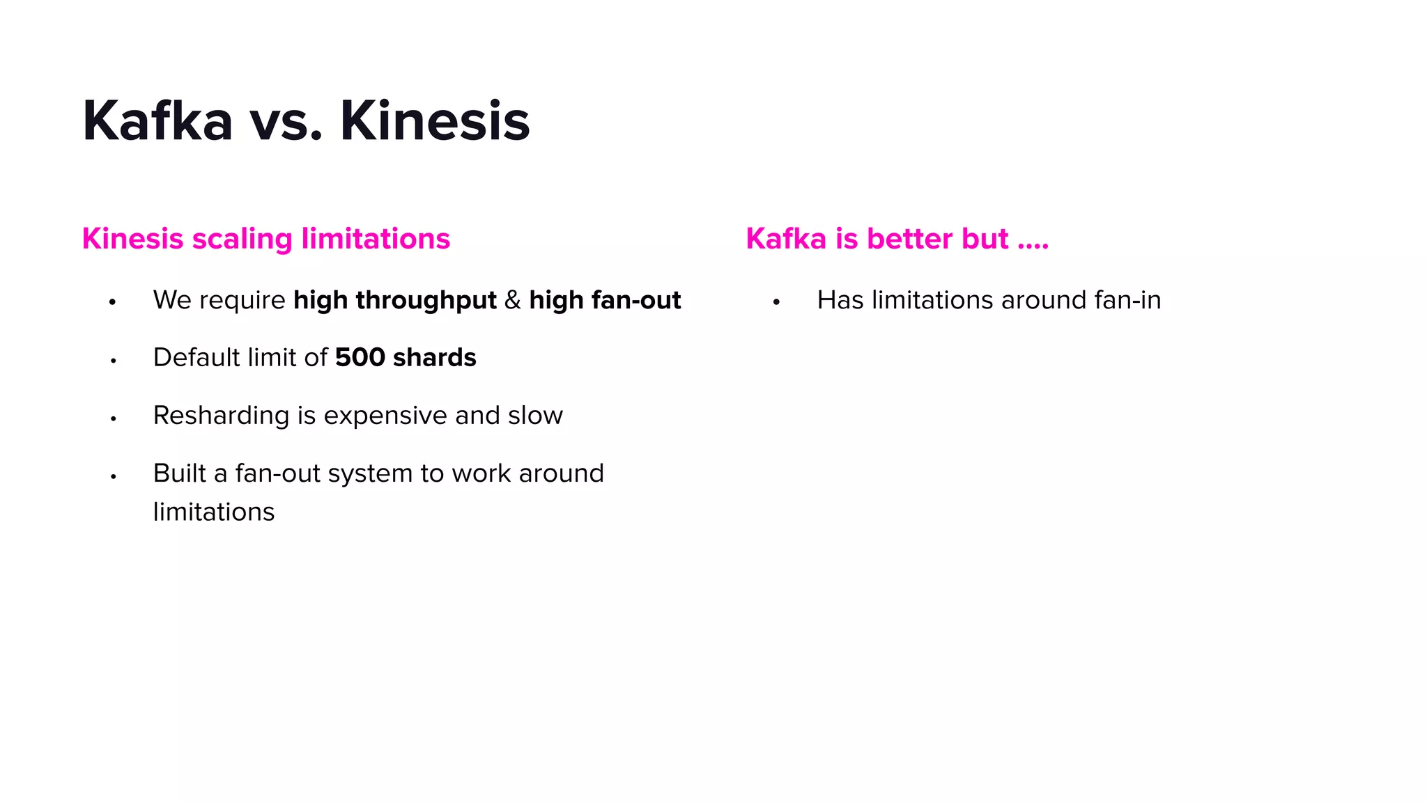 Kafka is better but ….
• Has limitations around fan-in
Kafka vs. Kinesis
Kinesis scaling limitations
• We require high throughput & high fan-out
• Default limit of 500 shards
• Resharding is expensive and slow
• Built a fan-out system to work around
limitations
 