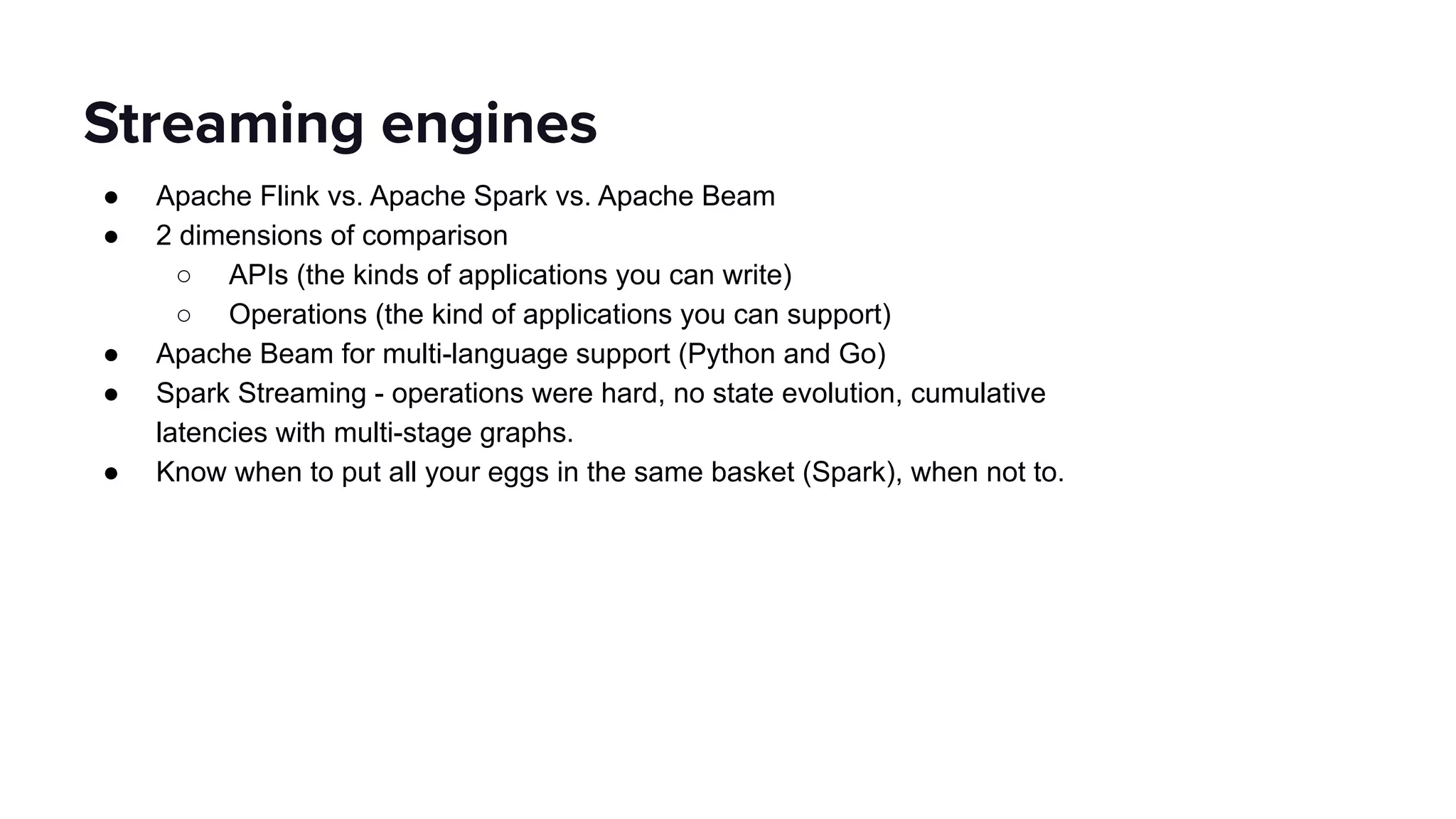 ● Apache Flink vs. Apache Spark vs. Apache Beam
● 2 dimensions of comparison
○ APIs (the kinds of applications you can write)
○ Operations (the kind of applications you can support)
● Apache Beam for multi-language support (Python and Go)
● Spark Streaming - operations were hard, no state evolution, cumulative
latencies with multi-stage graphs.
● Know when to put all your eggs in the same basket (Spark), when not to.
Streaming engines
 