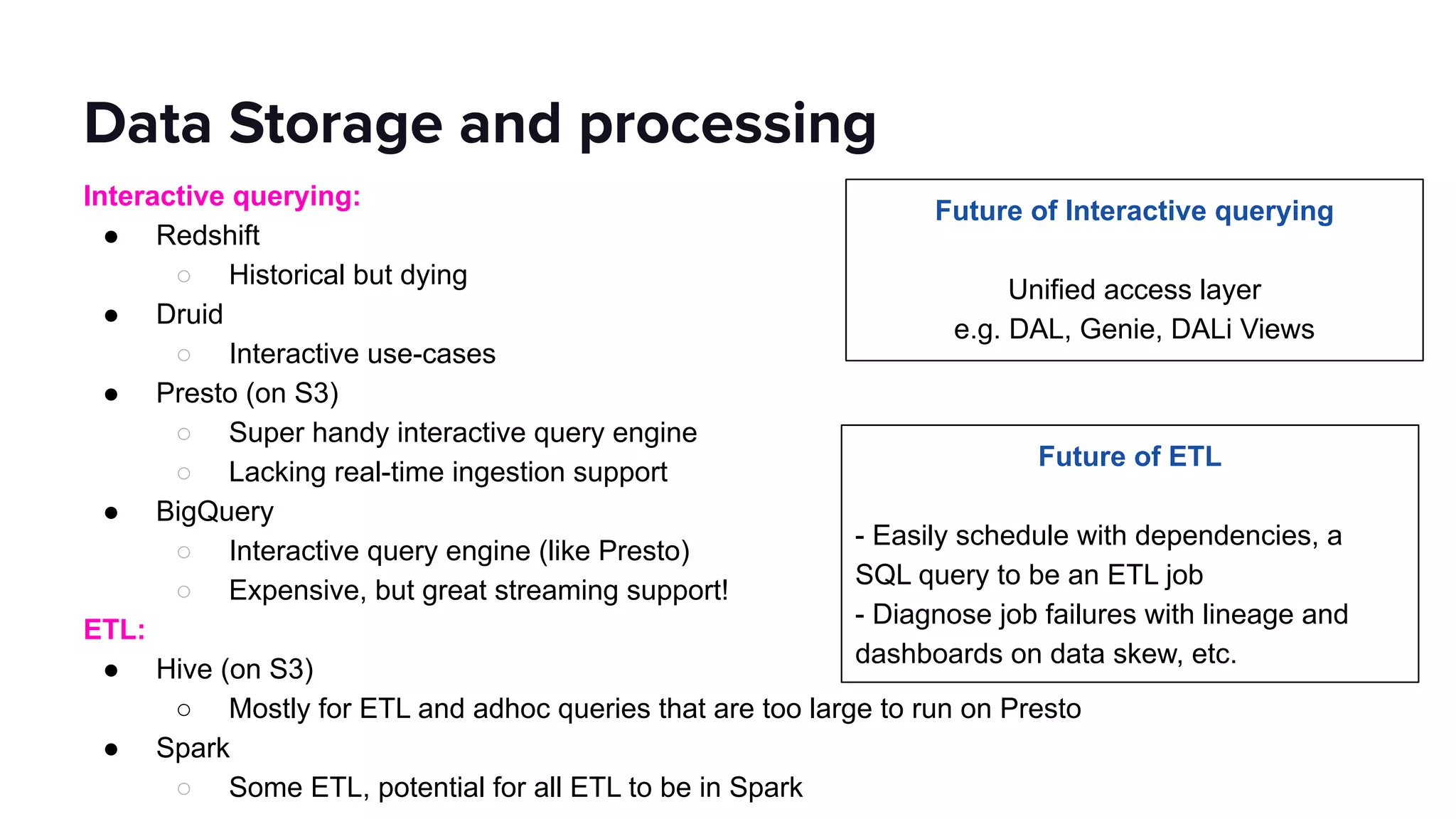Interactive querying:
● Redshift
○ Historical but dying
● Druid
○ Interactive use-cases
● Presto (on S3)
○ Super handy interactive query engine
○ Lacking real-time ingestion support
● BigQuery
○ Interactive query engine (like Presto)
○ Expensive, but great streaming support!
ETL:
● Hive (on S3)
○ Mostly for ETL and adhoc queries that are too large to run on Presto
● Spark
○ Some ETL, potential for all ETL to be in Spark
Data Storage and processing
Future of Interactive querying
Unified access layer
e.g. DAL, Genie, DALi Views
Future of ETL
- Easily schedule with dependencies, a
SQL query to be an ETL job
- Diagnose job failures with lineage and
dashboards on data skew, etc.
 