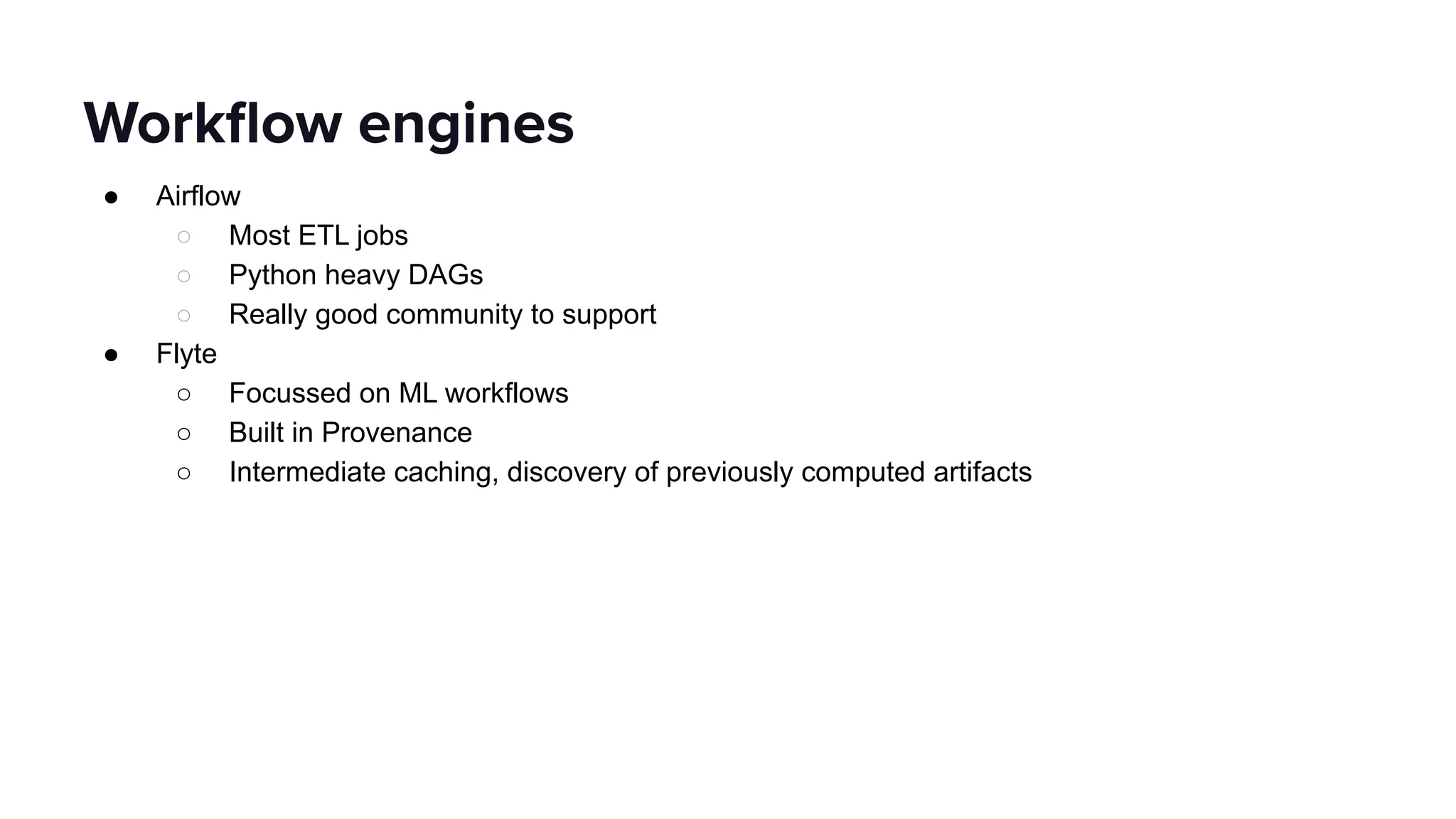 ● Airflow
○ Most ETL jobs
○ Python heavy DAGs
○ Really good community to support
● Flyte
○ Focussed on ML workflows
○ Built in Provenance
○ Intermediate caching, discovery of previously computed artifacts
Workﬂow engines
 