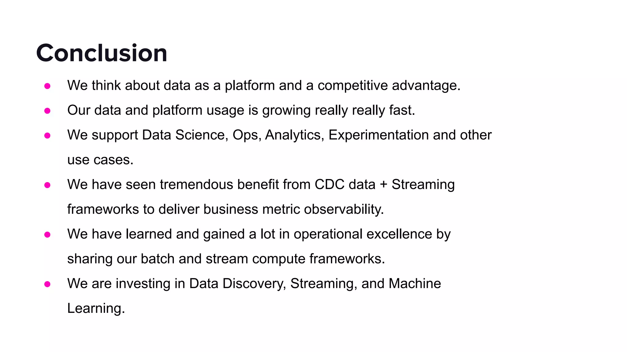 ● We think about data as a platform and a competitive advantage.
● Our data and platform usage is growing really really fast.
● We support Data Science, Ops, Analytics, Experimentation and other
use cases.
● We have seen tremendous benefit from CDC data + Streaming
frameworks to deliver business metric observability.
● We have learned and gained a lot in operational excellence by
sharing our batch and stream compute frameworks.
● We are investing in Data Discovery, Streaming, and Machine
Learning.
Conclusion
 