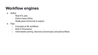 ● Airflow
○ Most ETL jobs
○ Python heavy DAGs
○ Really good community to support
● Flyte
○ Focussed on ML workflows
○ Built in Provenance
○ Intermediate caching, discovery of previously computed artifacts
Workﬂow engines
 