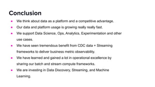 ● We think about data as a platform and a competitive advantage.
● Our data and platform usage is growing really really fast.
● We support Data Science, Ops, Analytics, Experimentation and other
use cases.
● We have seen tremendous benefit from CDC data + Streaming
frameworks to deliver business metric observability.
● We have learned and gained a lot in operational excellence by
sharing our batch and stream compute frameworks.
● We are investing in Data Discovery, Streaming, and Machine
Learning.
Conclusion
 