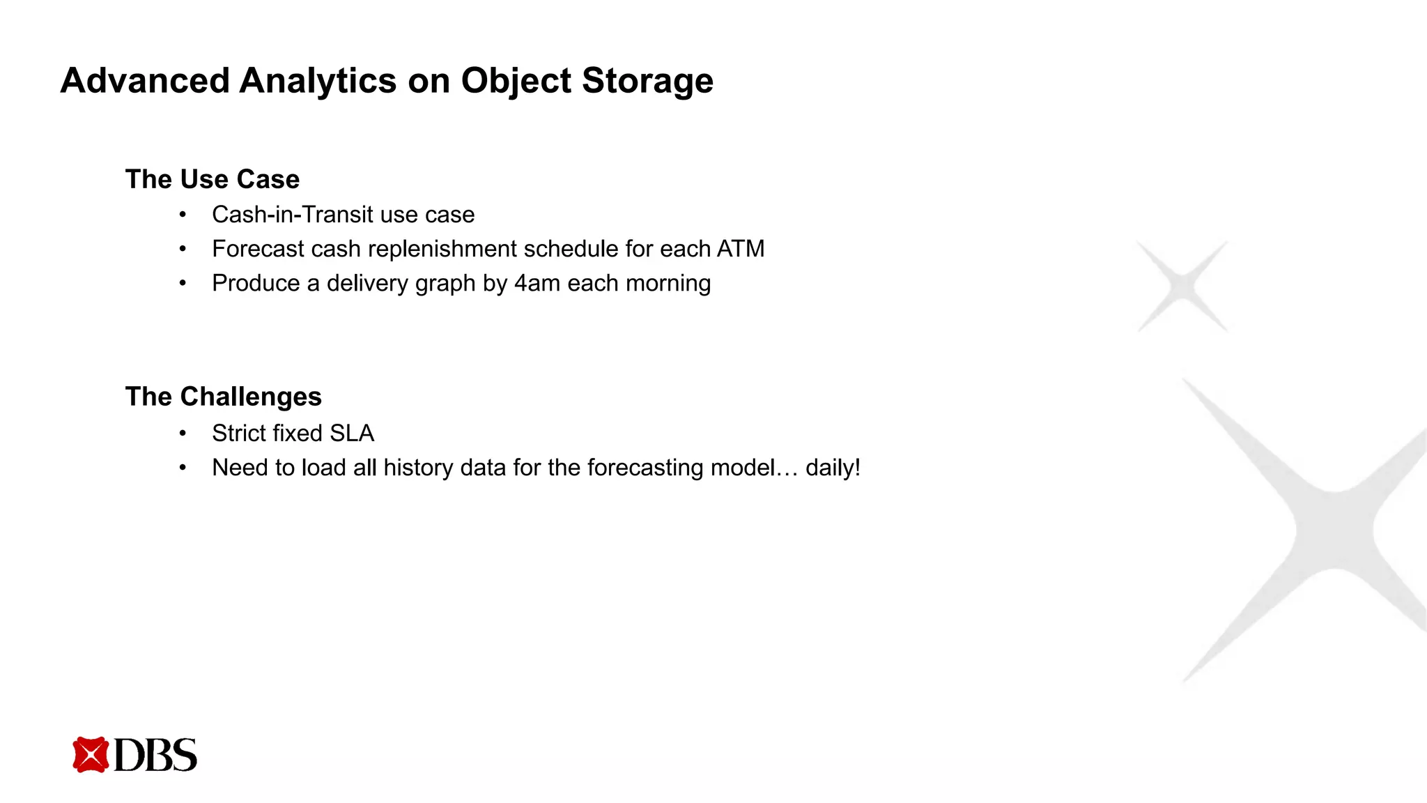Advanced Analytics on Object Storage
The Use Case
• Cash-in-Transit use case
• Forecast cash replenishment schedule for each ATM
• Produce a delivery graph by 4am each morning
The Challenges
• Strict fixed SLA
• Need to load all history data for the forecasting model… daily!
 