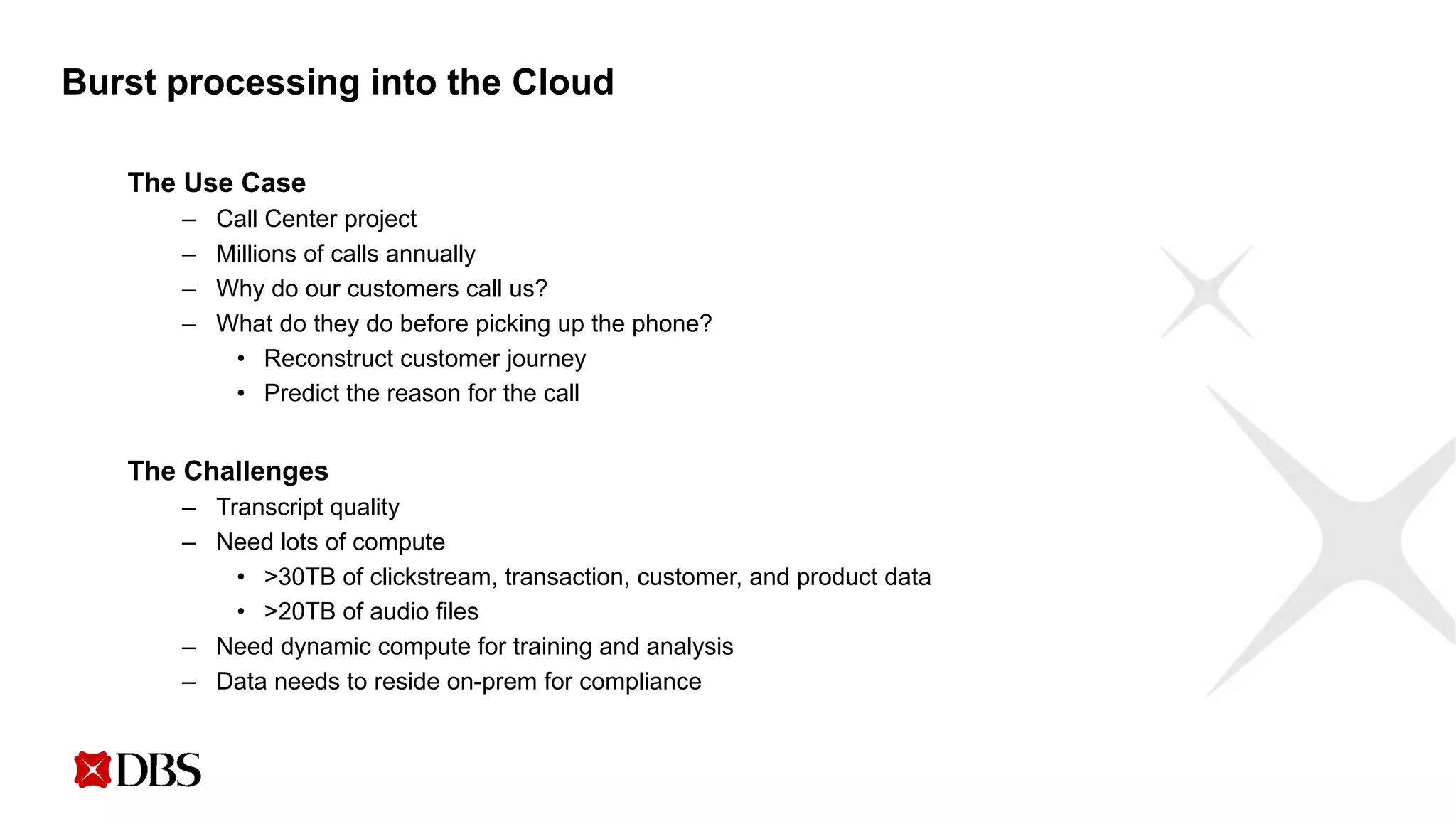 Burst processing into the Cloud
The Use Case
– Call Center project
– Millions of calls annually
– Why do our customers call us?
– What do they do before picking up the phone?
• Reconstruct customer journey
• Predict the reason for the call
The Challenges
– Transcript quality
– Need lots of compute
• >30TB of clickstream, transaction, customer, and product data
• >20TB of audio files
– Need dynamic compute for training and analysis
– Data needs to reside on-prem for compliance
 