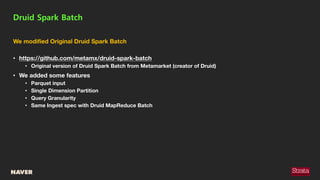 We modified Original Druid Spark Batch
• https://github.com/metamx/druid-spark-batch
• Original version of Druid Spark Batch from Metamarket (creator of Druid)
• We added some features
• Parquet input
• Single Dimension Partition
• Query Granularity
• Same Ingest spec with Druid MapReduce Batch
Druid Spark Batch
 