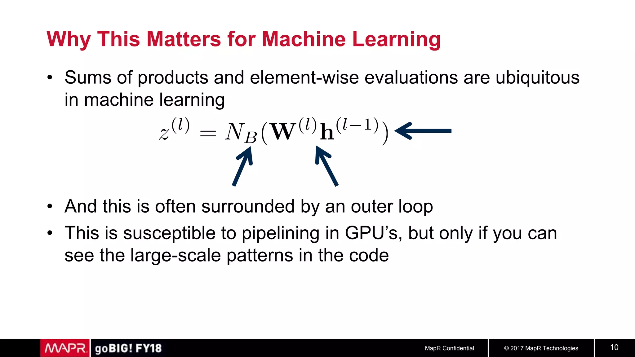 © 2017 MapR TechnologiesMapR Confidential 10
Why This Matters for Machine Learning
• Sums of products and element-wise evaluations are ubiquitous
in machine learning
• And this is often surrounded by an outer loop
• This is susceptible to pipelining in GPU’s, but only if you can
see the large-scale patterns in the code
 