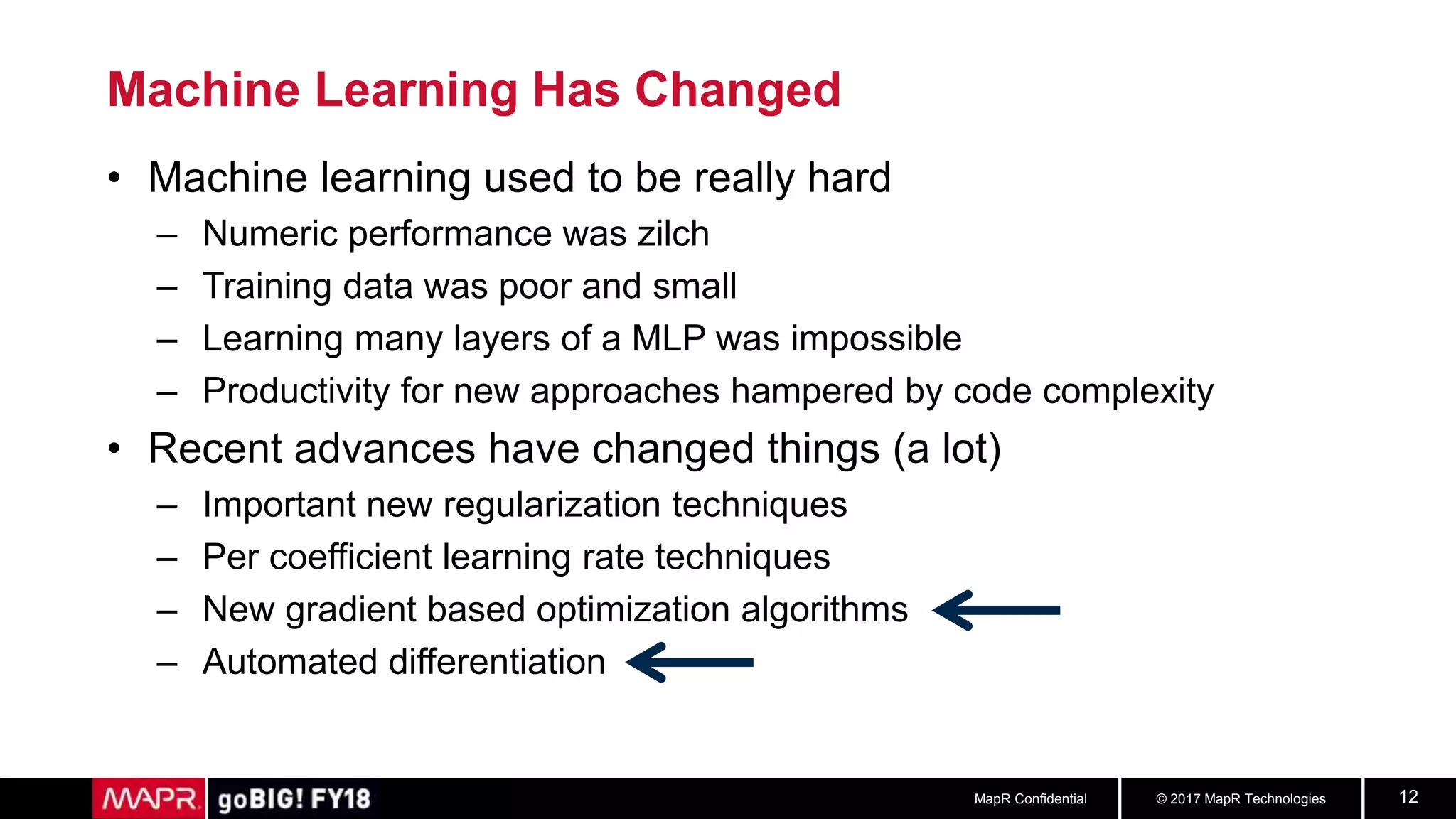 © 2017 MapR TechnologiesMapR Confidential 12
Machine Learning Has Changed
• Machine learning used to be really hard
– Numeric performance was zilch
– Training data was poor and small
– Learning many layers of a MLP was impossible
– Productivity for new approaches hampered by code complexity
• Recent advances have changed things (a lot)
– Important new regularization techniques
– Per coefficient learning rate techniques
– New gradient based optimization algorithms
– Automated differentiation
 