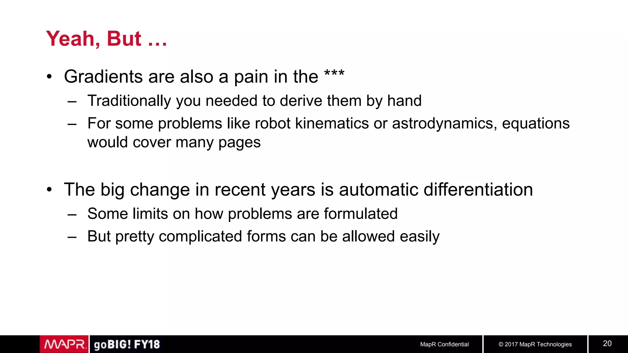 © 2017 MapR TechnologiesMapR Confidential 20
Yeah, But …
• Gradients are also a pain in the ***
– Traditionally you needed to derive them by hand
– For some problems like robot kinematics or astrodynamics, equations
would cover many pages
• The big change in recent years is automatic differentiation
– Some limits on how problems are formulated
– But pretty complicated forms can be allowed easily
 