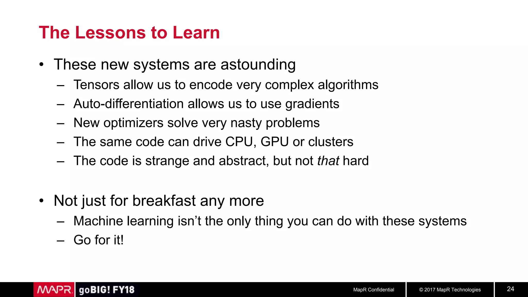 © 2017 MapR TechnologiesMapR Confidential 24
The Lessons to Learn
• These new systems are astounding
– Tensors allow us to encode very complex algorithms
– Auto-differentiation allows us to use gradients
– New optimizers solve very nasty problems
– The same code can drive CPU, GPU or clusters
– The code is strange and abstract, but not that hard
• Not just for breakfast any more
– Machine learning isn’t the only thing you can do with these systems
– Go for it!
 