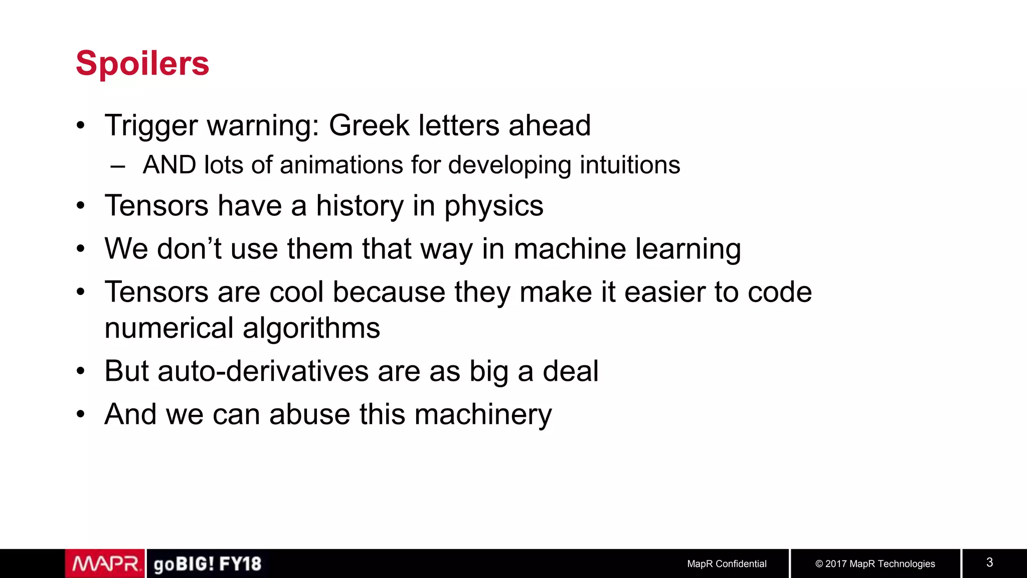 © 2017 MapR TechnologiesMapR Confidential 3
Spoilers
• Trigger warning: Greek letters ahead
– AND lots of animations for developing intuitions
• Tensors have a history in physics
• We don’t use them that way in machine learning
• Tensors are cool because they make it easier to code
numerical algorithms
• But auto-derivatives are as big a deal
• And we can abuse this machinery
 