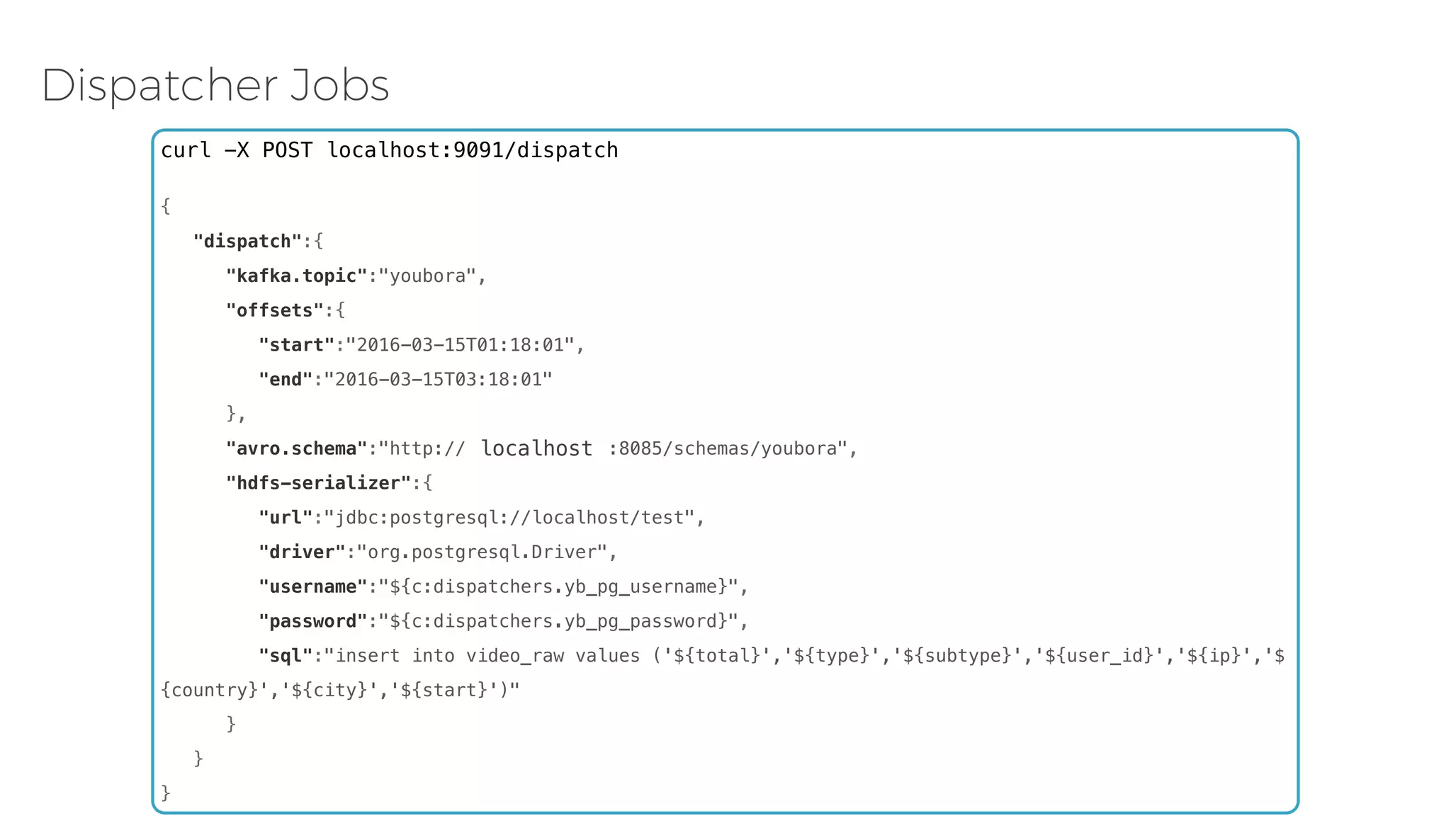 Dispatcher Jobs curl -X POST localhost:9091/dispatch {    "dispatch":{       "kafka.topic":"youbora",       "offsets":{          "start":"2016-03-15T01:18:01",          "end":"2016-03-15T03:18:01"       },       "avro.schema":"http://172.16.10.220:8085/schemas/youbora",       "hdfs-serializer":{          "url":"jdbc:postgresql://localhost/test",          "driver":"org.postgresql.Driver",          "username":"${c:dispatchers.yb_pg_username}",          "password":"${c:dispatchers.yb_pg_password}",          "sql":"insert into video_raw values ('${total}','${type}','${subtype}','${user_id}','${ip}','$ {country}','${city}','${start}')"       }    } } localhost 