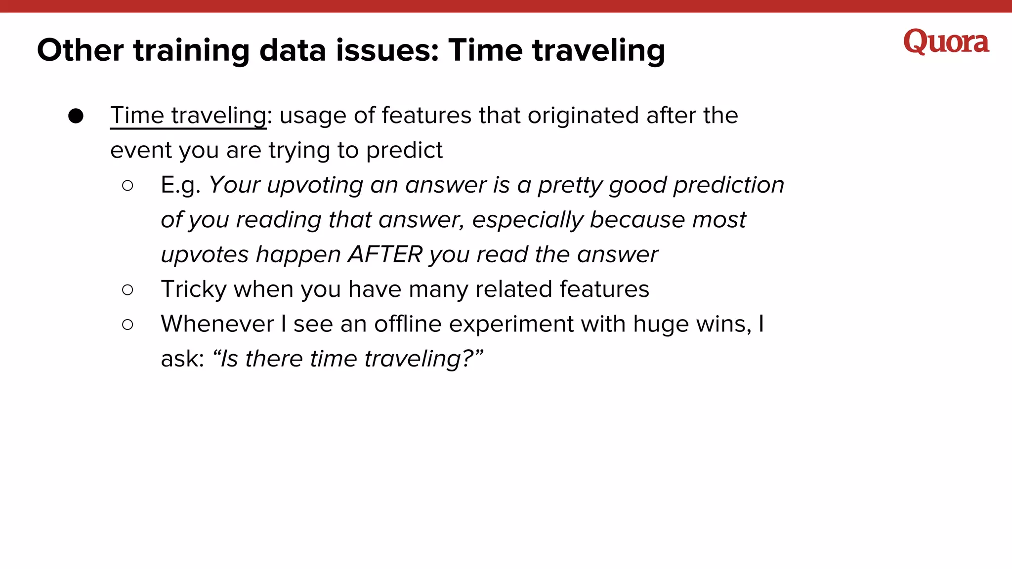 Other training data issues: Time traveling
● Time traveling: usage of features that originated after the
event you are trying to predict
○ E.g. Your upvoting an answer is a pretty good prediction
of you reading that answer, especially because most
upvotes happen AFTER you read the answer
○ Tricky when you have many related features
○ Whenever I see an offline experiment with huge wins, I
ask: “Is there time traveling?”
 
