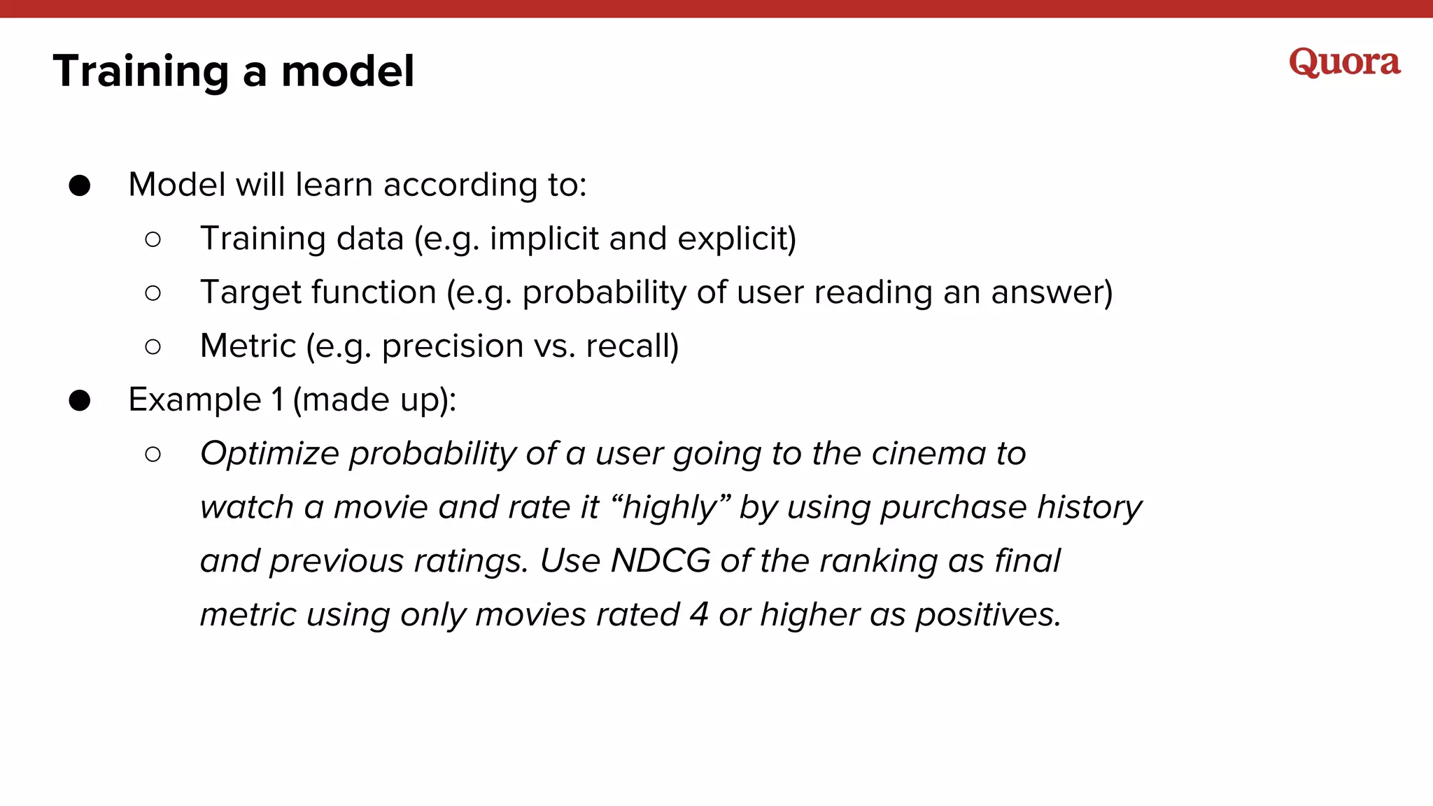Training a model
● Model will learn according to:
○ Training data (e.g. implicit and explicit)
○ Target function (e.g. probability of user reading an answer)
○ Metric (e.g. precision vs. recall)
● Example 1 (made up):
○ Optimize probability of a user going to the cinema to
watch a movie and rate it “highly” by using purchase history
and previous ratings. Use NDCG of the ranking as final
metric using only movies rated 4 or higher as positives.
 