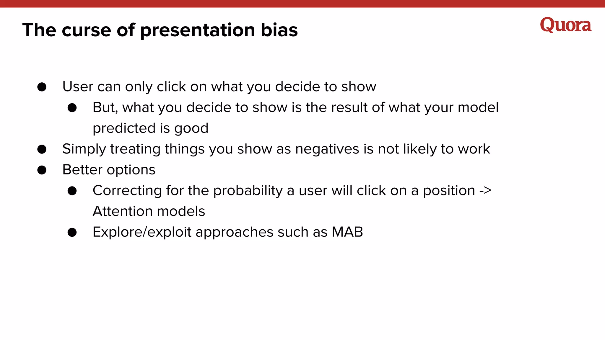 The curse of presentation bias
● User can only click on what you decide to show
● But, what you decide to show is the result of what your model
predicted is good
● Simply treating things you show as negatives is not likely to work
● Better options
● Correcting for the probability a user will click on a position ->
Attention models
● Explore/exploit approaches such as MAB
 