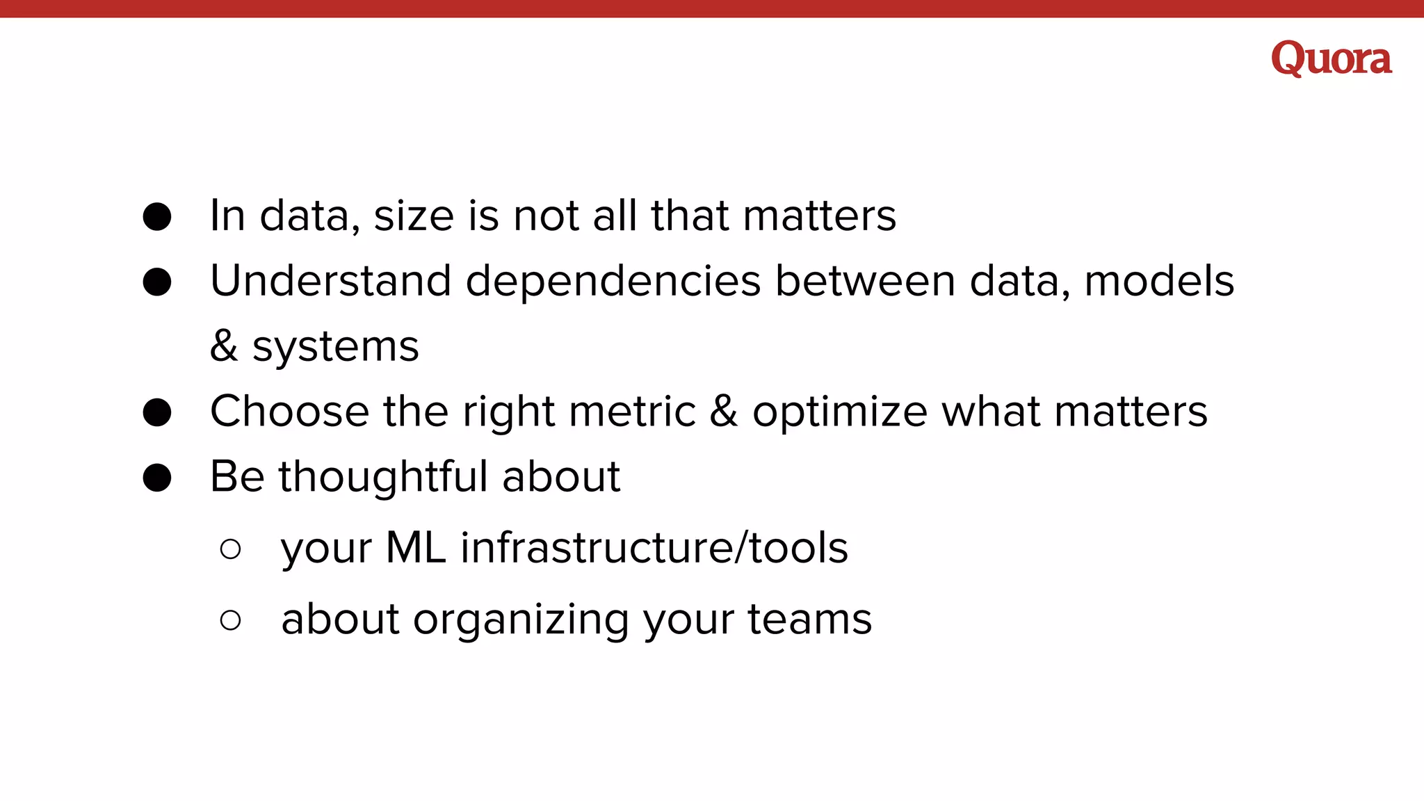 ● In data, size is not all that matters
● Understand dependencies between data, models
& systems
● Choose the right metric & optimize what matters
● Be thoughtful about
○ your ML infrastructure/tools
○ about organizing your teams
 